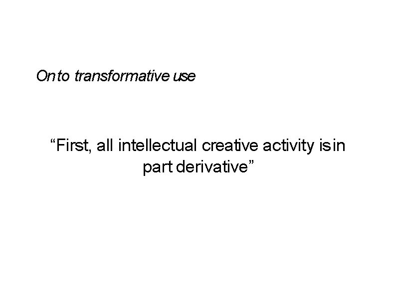 On to transformative use “First, all intellectual creative activity is in part derivative” On to transformative use “First, all intellectual creative activity is in part derivative”