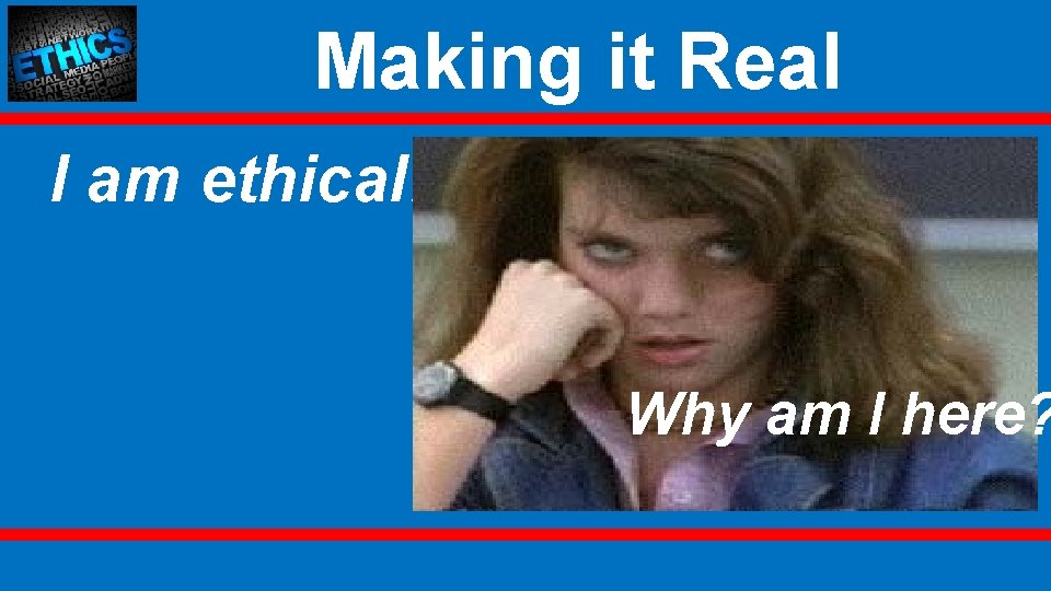 Making it Real I am ethical! Why am I here? 