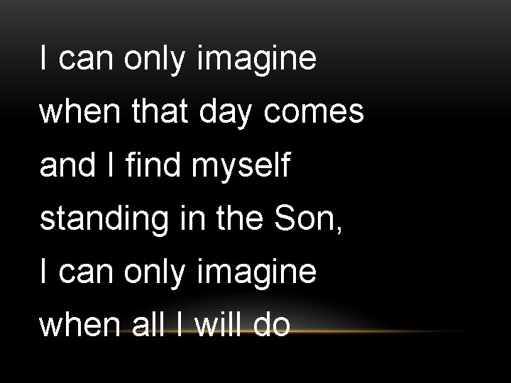 I can only imagine when that day comes and I find myself standing in