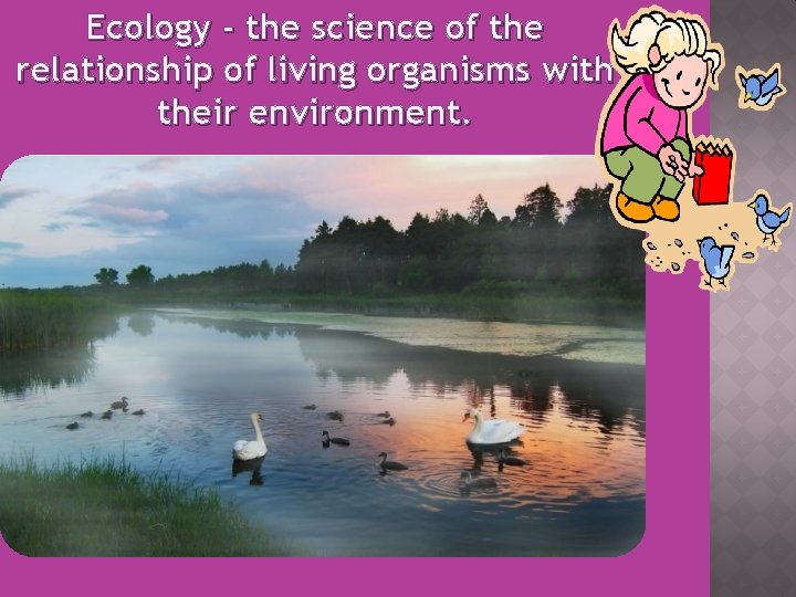 Ecology - the science of the relationship of living organisms with their environment. 