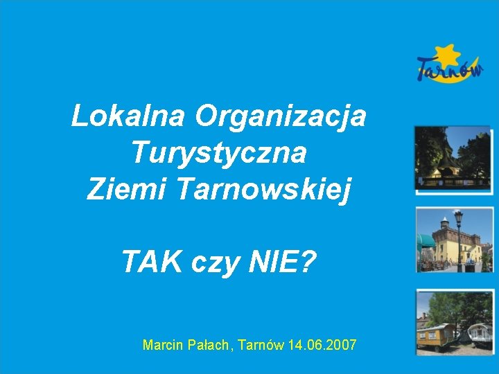 Lokalna Organizacja Turystyczna Ziemi Tarnowskiej TAK czy NIE? Marcin Pałach, Tarnów 14. 06. 2007