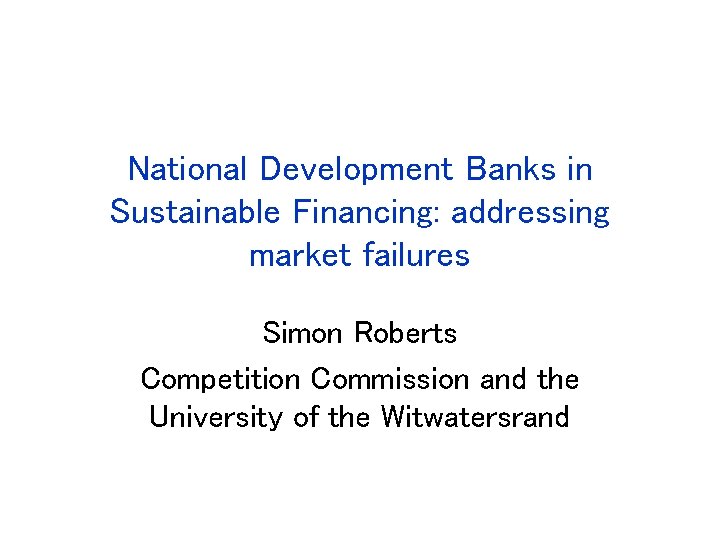 National Development Banks in Sustainable Financing: addressing market failures Simon Roberts Competition Commission and