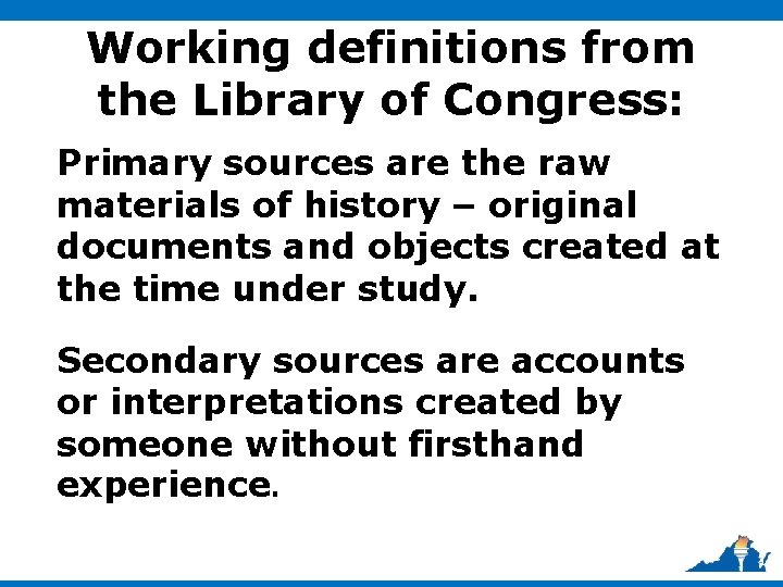 Working definitions from the Library of Congress: Primary sources are the raw materials of