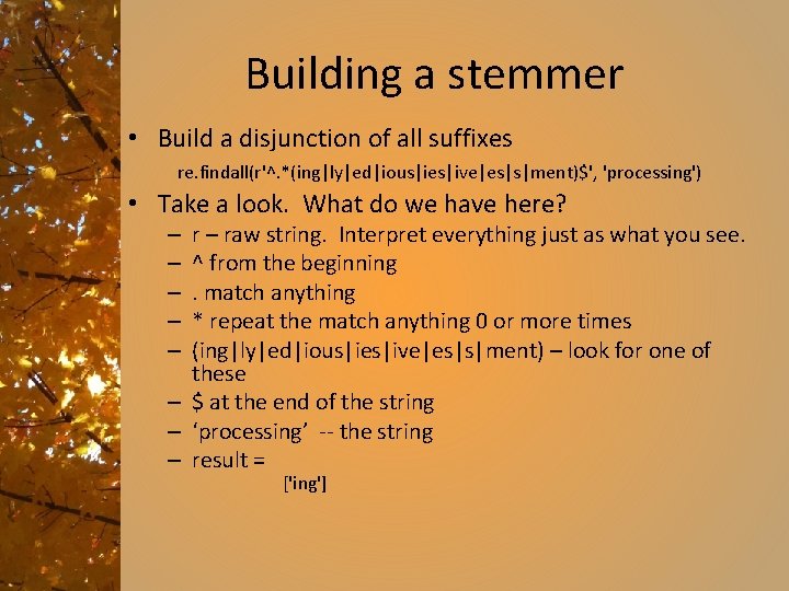 Building a stemmer • Build a disjunction of all suffixes re. findall(r'^. *(ing|ly|ed|ious|ies|ive|es|s|ment)$', 'processing')