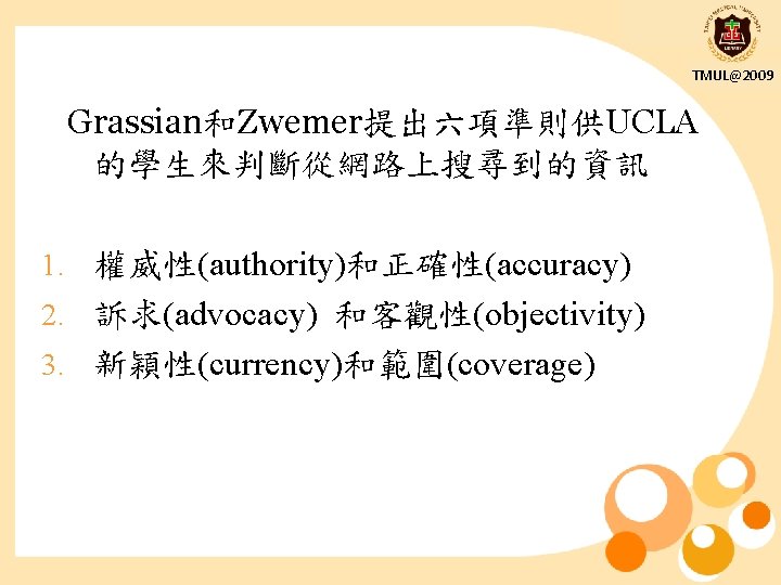 TMUL@2009 Grassian和Zwemer提出六項準則供UCLA 的學生來判斷從網路上搜尋到的資訊 1. 權威性(authority)和正確性(accuracy) 2. 訴求(advocacy) 和客觀性(objectivity) 3. 新穎性(currency)和範圍(coverage) 