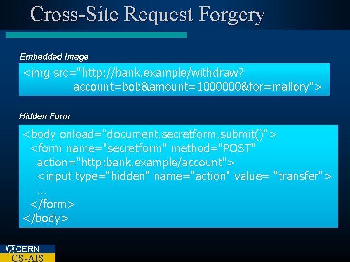 Cross-Site Request Forgery Embedded Image <img src="http: //bank. example/withdraw? account=bob&amount=1000000&for=mallory"> Hidden Form <body onload="document.