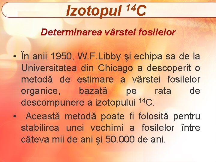 Izotopul 14 C Determinarea vârstei fosilelor • În anii 1950, W. F. Libby şi