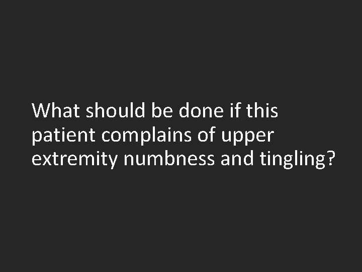 What should be done if this patient complains of upper extremity numbness and tingling?