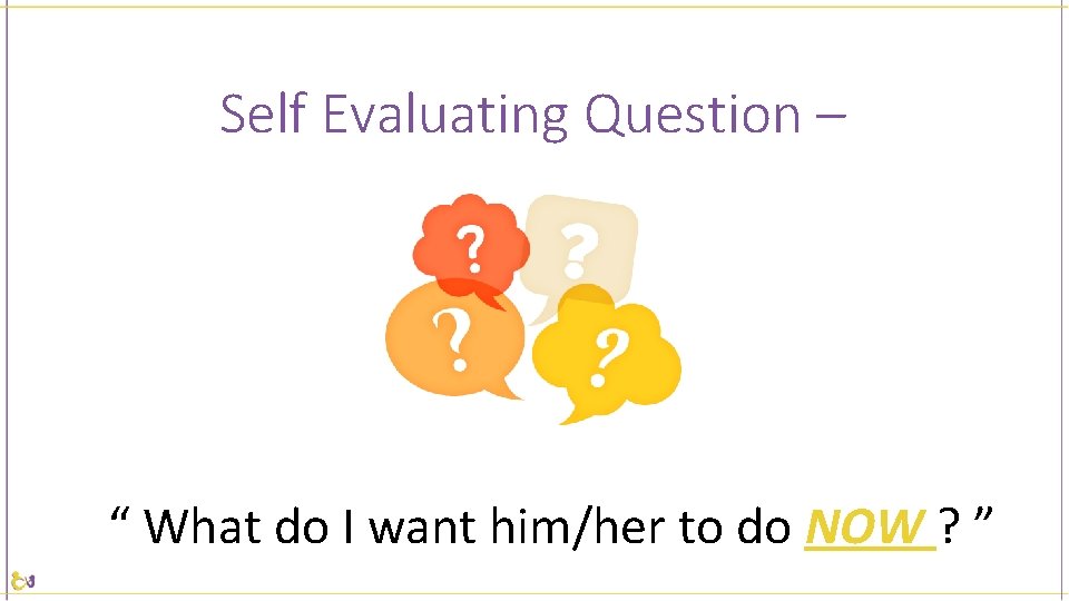 Self Evaluating Question – “ What do I want him/her to do NOW ?