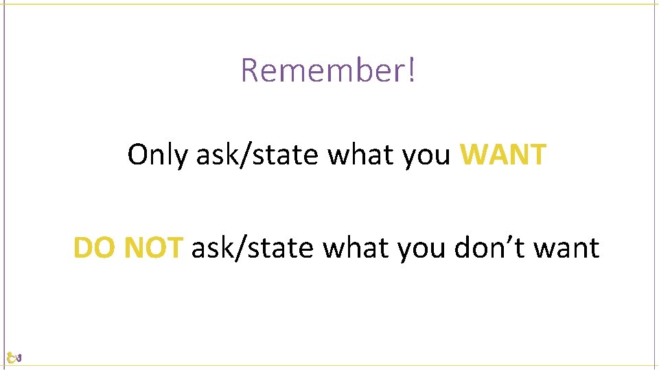 Remember! Only ask/state what you WANT DO NOT ask/state what you don’t want 