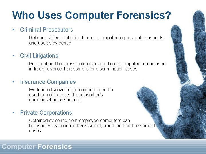 Who Uses Computer Forensics? • Criminal Prosecutors Rely on evidence obtained from a computer