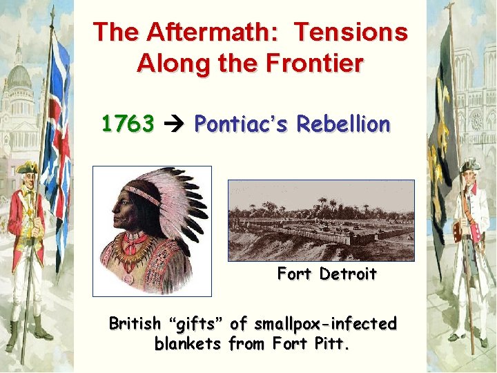 The Aftermath: Tensions Along the Frontier 1763 Pontiac’s Rebellion Fort Detroit British “gifts” of