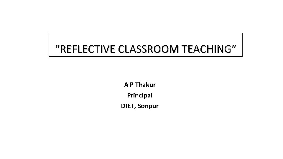 “REFLECTIVE CLASSROOM TEACHING” A P Thakur Principal DIET, Sonpur “REFLECTIVE CLASSROOM TEACHING” A P Thakur Principal DIET, Sonpur