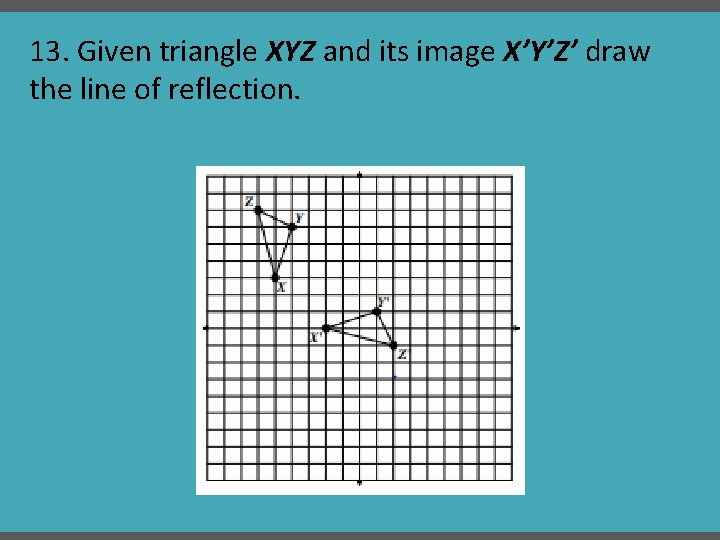 13. Given triangle XYZ and its image X’Y’Z’ draw the line of reflection. 