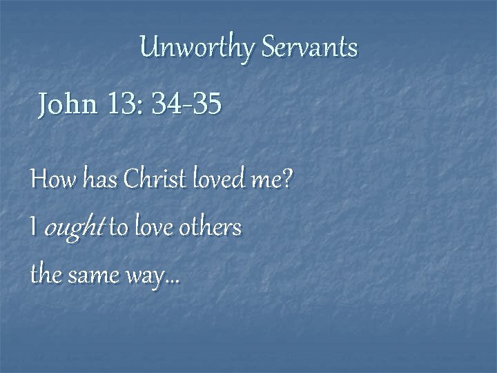 Unworthy Servants John 13: 34 -35 How has Christ loved me? I ought to
