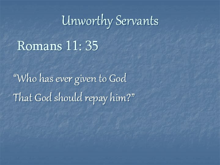 Unworthy Servants Romans 11: 35 “Who has ever given to God That God should