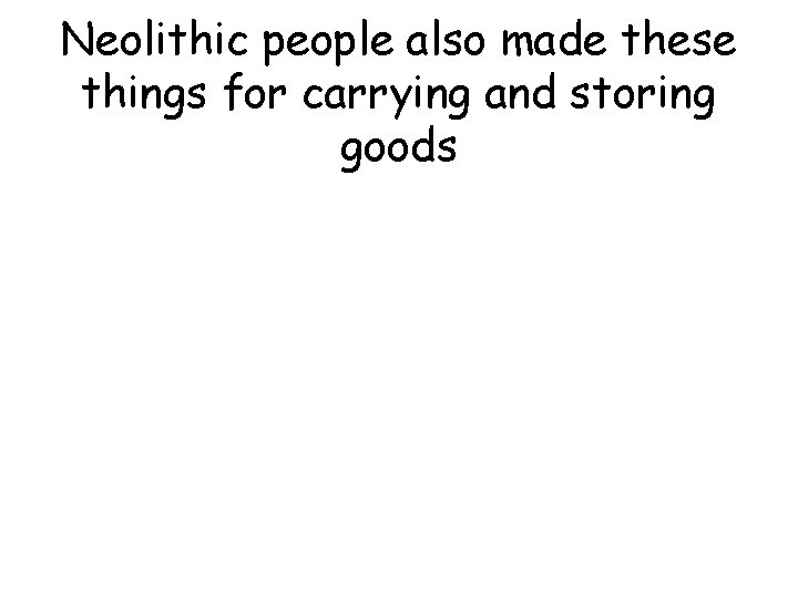 Neolithic people also made these things for carrying and storing goods Neolithic people also made these things for carrying and storing goods