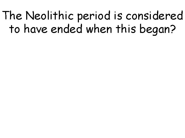 The Neolithic period is considered to have ended when this began? The Neolithic period is considered to have ended when this began?