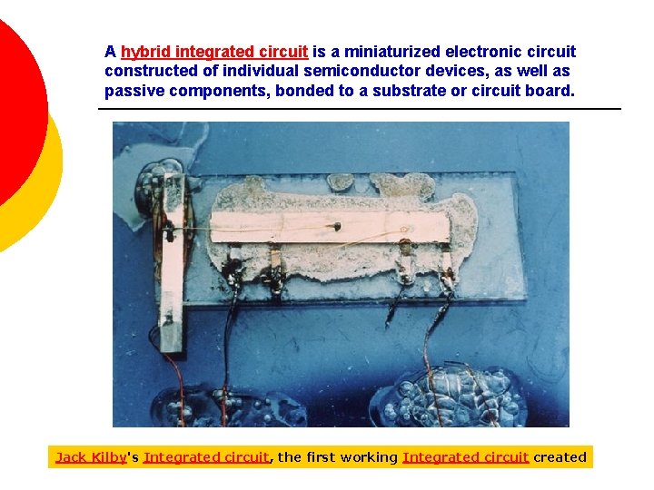 A hybrid integrated circuit is a miniaturized electronic circuit constructed of individual semiconductor devices,