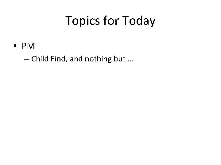 Topics for Today • PM – Child Find, and nothing but … 