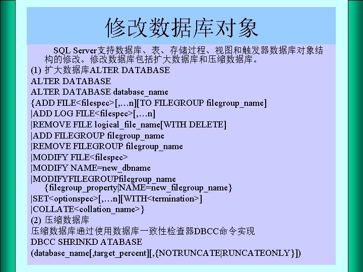 修改数据库对象 SQL Server支持数据库、表、存储过程、视图和触发器数据库对象结 构的修改。修改数据库包括扩大数据库和压缩数据库。 (1) 扩大数据库ALTER DATABASE database_name {ADD FILE<filespec>[, …n][TO FILEGROUP filegroup_name] |ADD