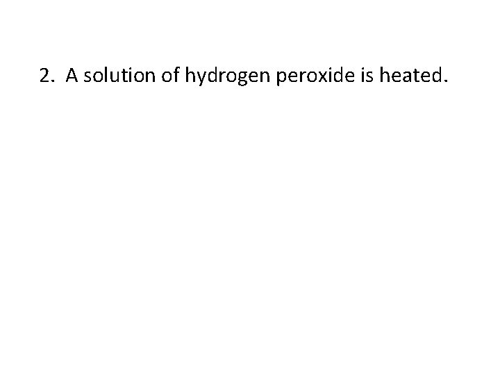 2. A solution of hydrogen peroxide is heated. 