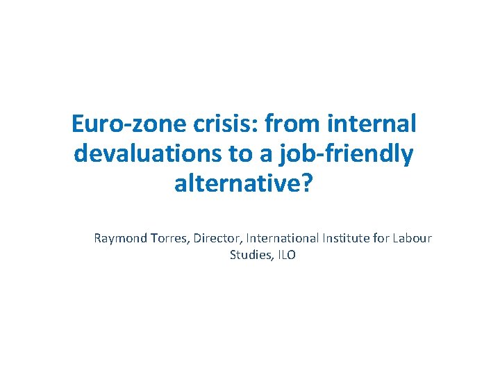 Euro-zone crisis: from internal devaluations to a job-friendly alternative? Raymond Torres, Director, International Institute