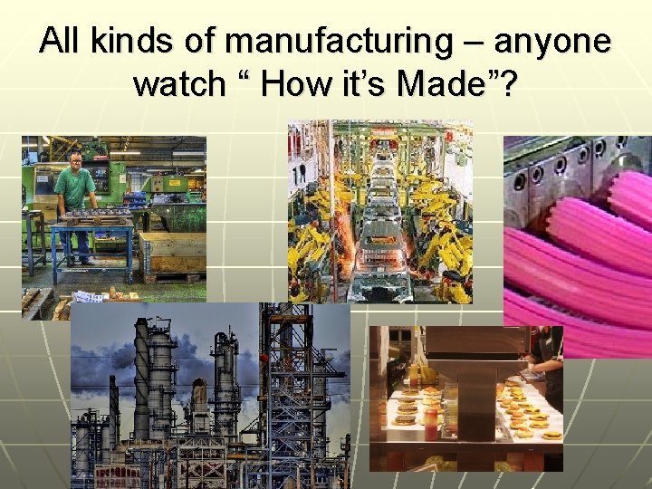 All kinds of manufacturing – anyone watch “ How it’s Made”? 