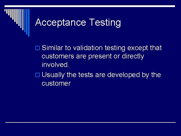 Acceptance Testing o Similar to validation testing except that customers are present or directly