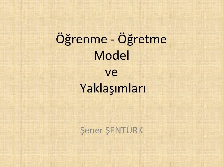 Öğrenme - Öğretme Model ve Yaklaşımları Şener ŞENTÜRK 