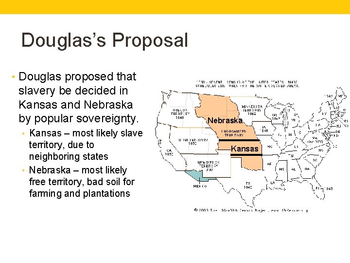 Douglas’s Proposal • Douglas proposed that slavery be decided in Kansas and Nebraska by