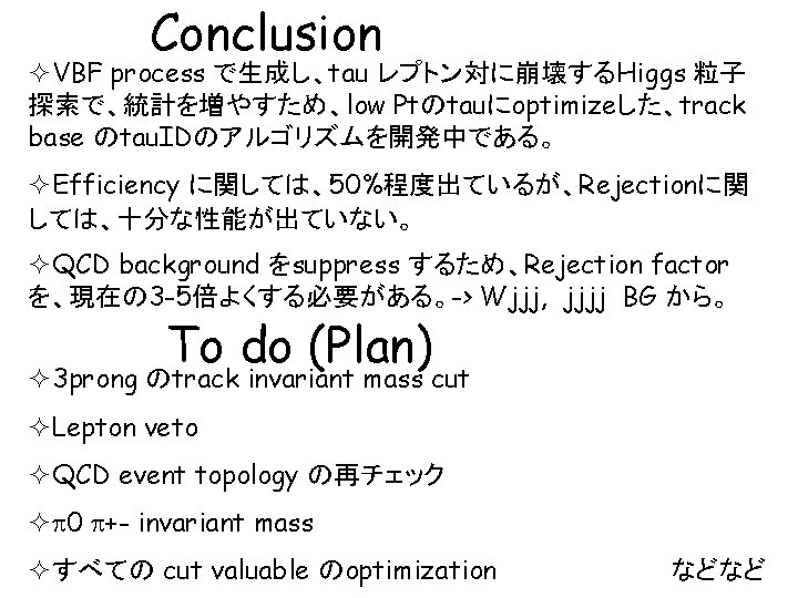 Conclusion ²VBF process で生成し、tau レプトン対に崩壊するHiggs 粒子 探索で、統計を増やすため、low Ptのtauにoptimizeした、track base のtau. IDのアルゴリズムを開発中である。 ²Efficiency に関しては、50%程度出ているが、Rejectionに関 しては、十分な性能が出ていない。