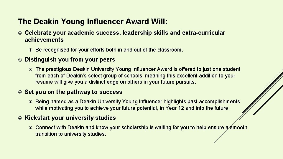The Deakin Young Influencer Award Will: Celebrate your academic success, leadership skills and extra-curricular The Deakin Young Influencer Award Will: Celebrate your academic success, leadership skills and extra-curricular