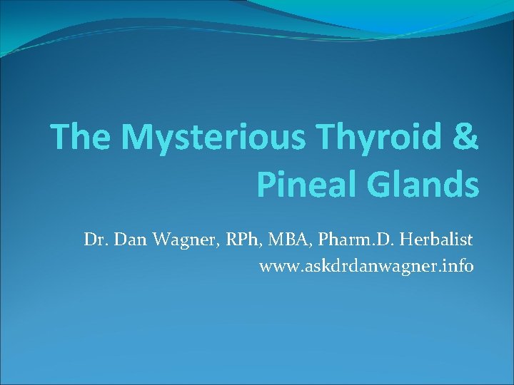 The Mysterious Thyroid & Pineal Glands Dr. Dan Wagner, RPh, MBA, Pharm. D. Herbalist