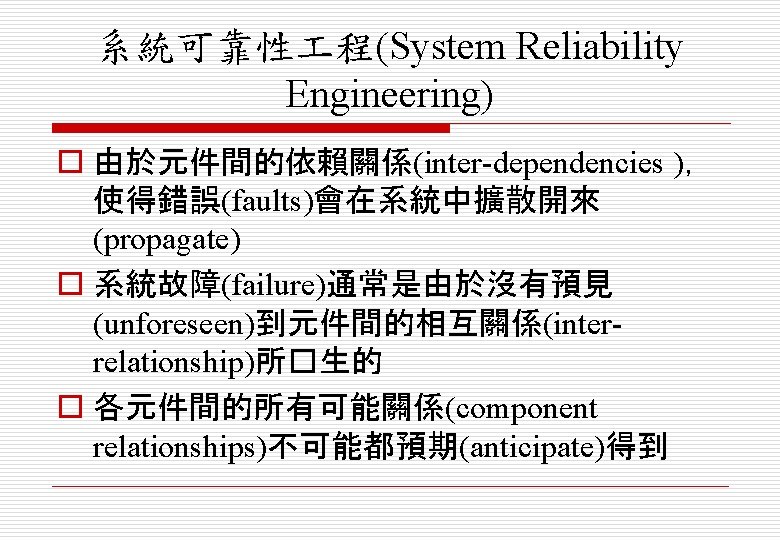 系統可靠性 程(System Reliability Engineering) o 由於元件間的依賴關係(inter-dependencies )， 使得錯誤(faults)會在系統中擴散開來 (propagate) o 系統故障(failure)通常是由於沒有預見 (unforeseen)到元件間的相互關係(interrelationship)所�生的 o 各元件間的所有可能關係(component