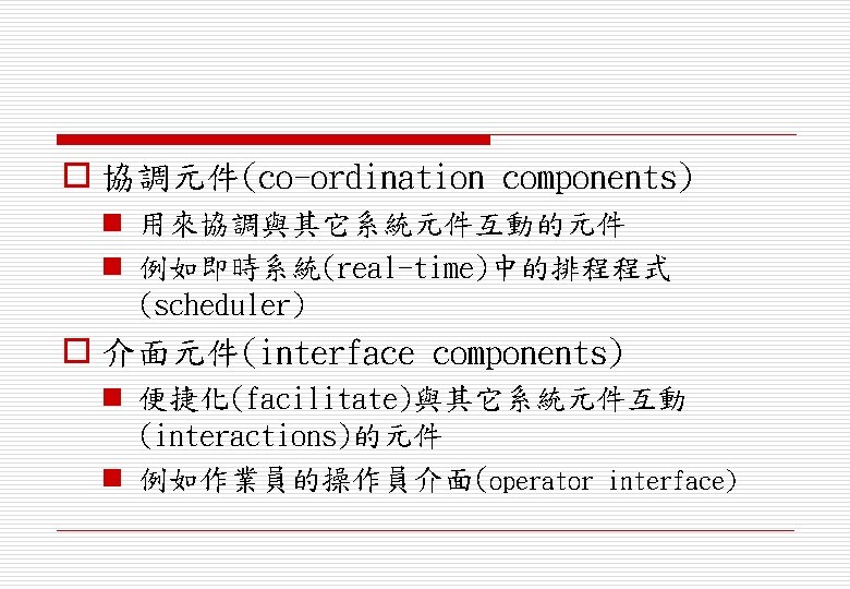 o 協調元件(co-ordination components) n 用來協調與其它系統元件互動的元件 n 例如即時系統(real-time)中的排程程式 (scheduler) o 介面元件(interface components) n 便捷化(facilitate)與其它系統元件互動 (interactions)的元件