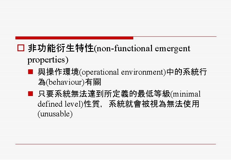 o 非功能衍生特性(non-functional emergent properties) n 與操作環境(operational environment)中的系統行 為(behaviour)有關 n 只要系統無法達到所定義的最低等級(minimal defined level)性質，系統就會被視為無法使用 (unusable) 
