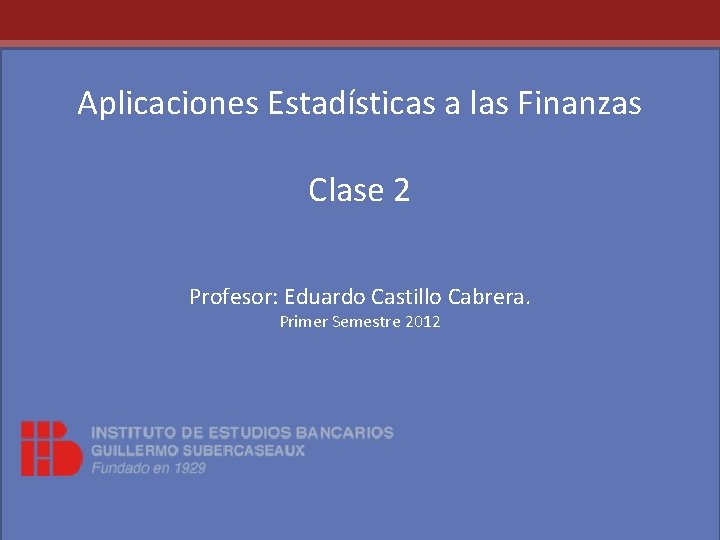 Aplicaciones Estadísticas a las Finanzas Clase 2 Profesor: Eduardo Castillo Cabrera. Primer Semestre 2012