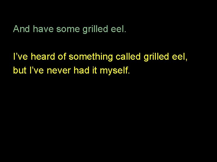 And have some grilled eel. I’ve heard of something called grilled eel, but I’ve