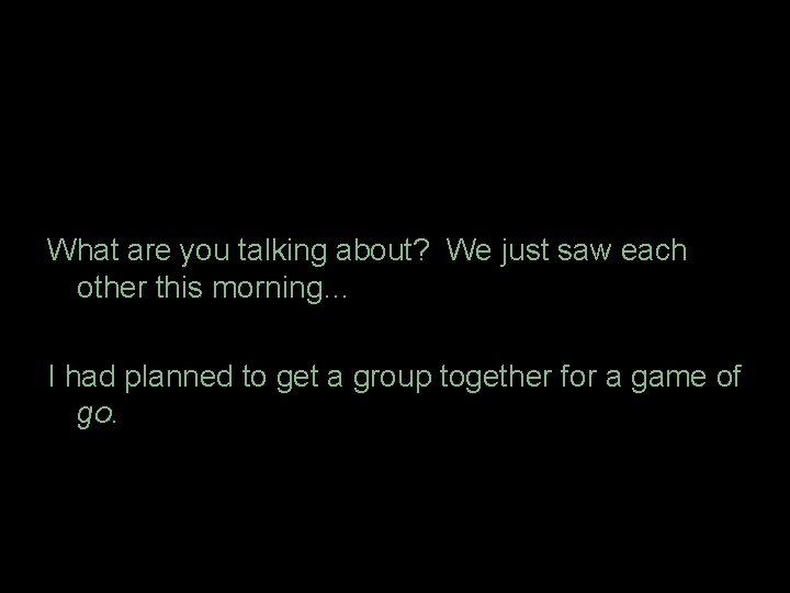 What are you talking about? We just saw each other this morning… I had