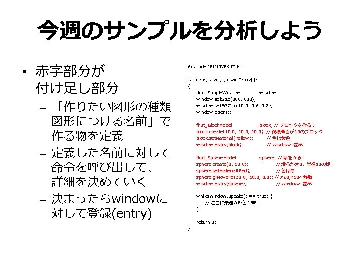 今週のサンプルを分析しよう • 赤字部分が 付け足し部分 – 「作りたい図形の種類 図形につける名前」で 作る物を定義 – 定義した名前に対して 命令を呼び出して、 詳細を決めていく – 決まったらwindowに