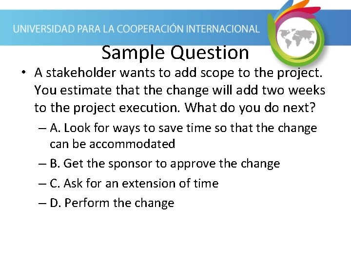 Sample Question • A stakeholder wants to add scope to the project. You estimate