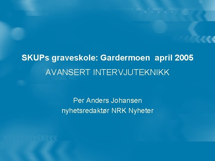 SKUPs graveskole: Gardermoen april 2005 AVANSERT INTERVJUTEKNIKK Per Anders Johansen nyhetsredaktør NRK Nyheter 