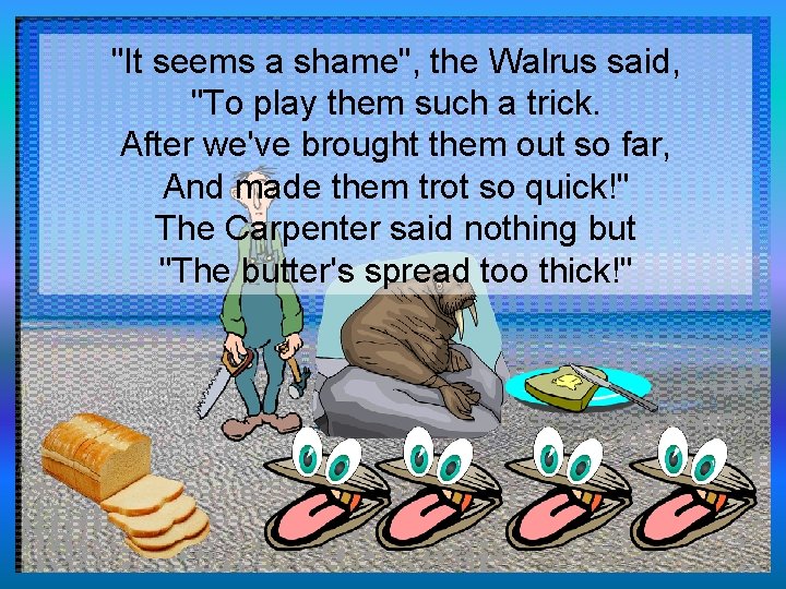 "It seems a shame", the Walrus said, "To play them such a trick. After
