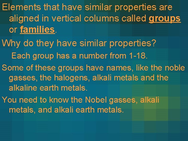 Elements that have similar properties are aligned in vertical columns called groups or families. Elements that have similar properties are aligned in vertical columns called groups or families.