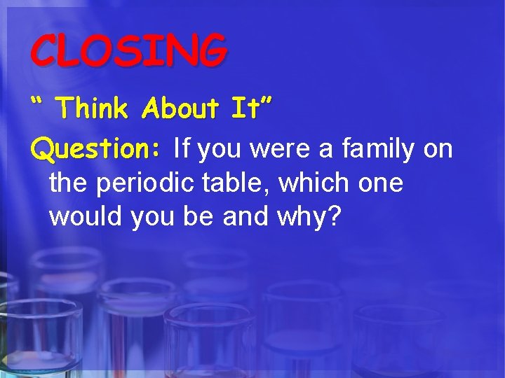 CLOSING “ Think About It” Question: If you were a family on the periodic