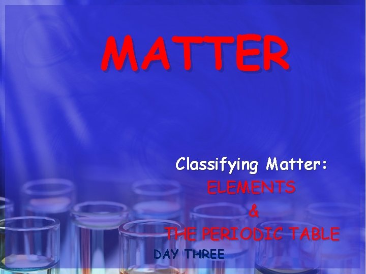 MATTER Classifying Matter: ELEMENTS & THE PERIODIC TABLE DAY THREE 