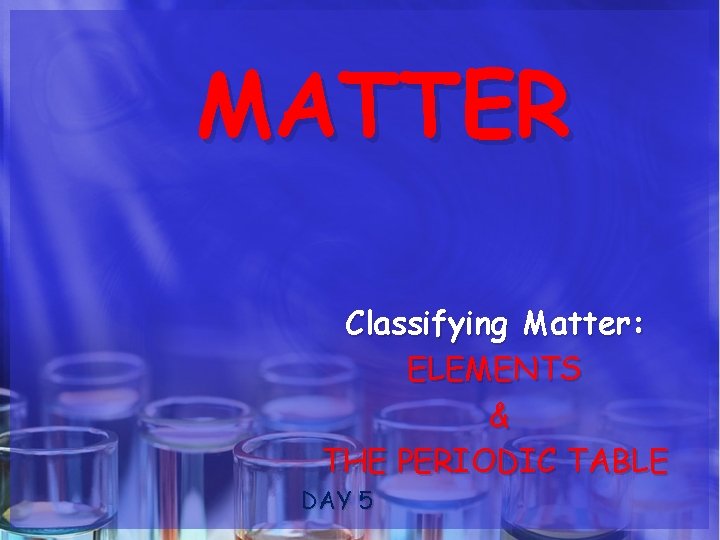 MATTER Classifying Matter: ELEMENTS & THE PERIODIC TABLE DAY 5 