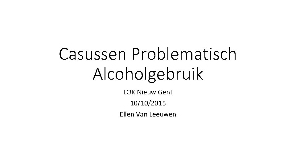 Casussen Problematisch Alcoholgebruik LOK Nieuw Gent 10/10/2015 Ellen Van Leeuwen 