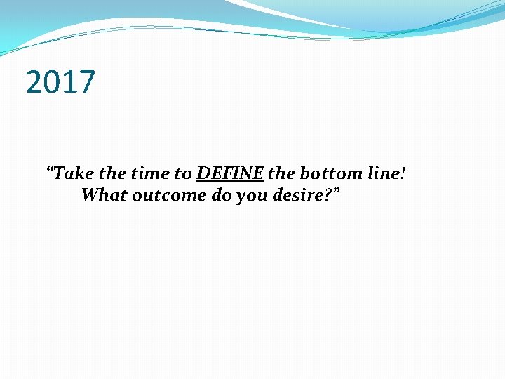 2017 “Take the time to DEFINE the bottom line! What outcome do you desire?